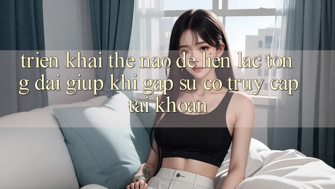 Triển khai thế nào để liên lạc tổng đài giúp khi gặp sự cố truy cập tài khoản?